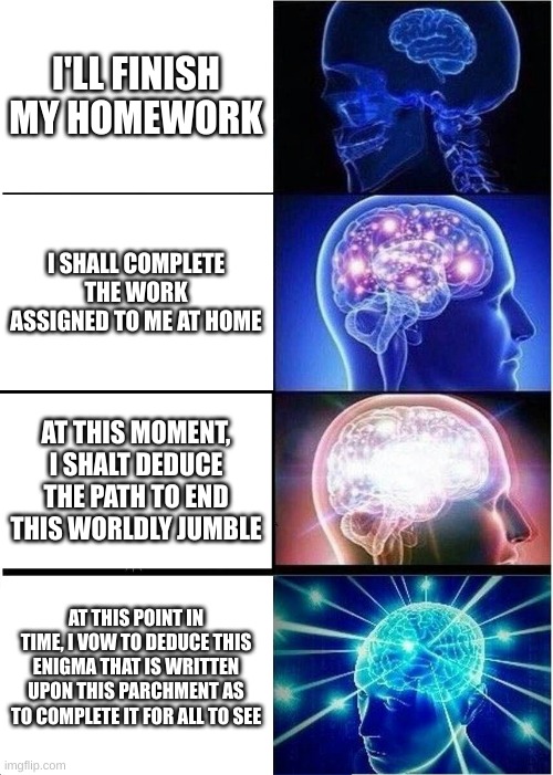 Expanding Brain Meme | I'LL FINISH MY HOMEWORK; I SHALL COMPLETE THE WORK ASSIGNED TO ME AT HOME; AT THIS MOMENT, I SHALT DEDUCE THE PATH TO END THIS WORLDLY JUMBLE; AT THIS POINT IN TIME, I VOW TO DEDUCE THIS ENIGMA THAT IS WRITTEN UPON THIS PARCHMENT AS TO COMPLETE IT FOR ALL TO SEE | image tagged in memes,expanding brain | made w/ Imgflip meme maker