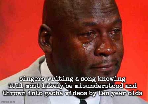 crying michael jordan | singers writing a song knowing it'll most likely be misunderstood and thrown into gacha videos by ten year olds | image tagged in crying michael jordan | made w/ Imgflip meme maker