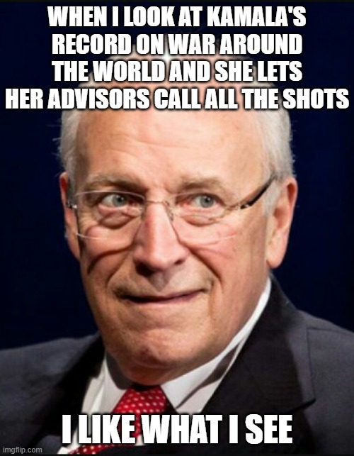 Dick Cheney | WHEN I LOOK AT KAMALA'S RECORD ON WAR AROUND THE WORLD AND SHE LETS HER ADVISORS CALL ALL THE SHOTS; I LIKE WHAT I SEE | image tagged in dick cheney | made w/ Imgflip meme maker