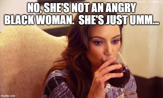 Kardashian Sipping | NO, SHE'S NOT AN ANGRY BLACK WOMAN.  SHE'S JUST UMM... | image tagged in kardashian sipping | made w/ Imgflip meme maker