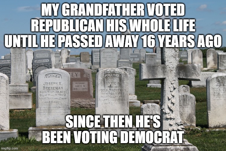 Cemetary | MY GRANDFATHER VOTED REPUBLICAN HIS WHOLE LIFE UNTIL HE PASSED AWAY 16 YEARS AGO SINCE THEN HE'S BEEN VOTING DEMOCRAT | image tagged in cemetary | made w/ Imgflip meme maker