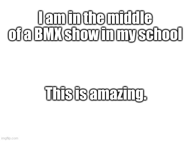 This is SO COOL | I am in the middle of a BMX show in my school; This is amazing. | image tagged in needed tag | made w/ Imgflip meme maker