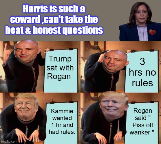 ROGANS plan, shes way beyond pothetic, even mental JOE would give it a shot.And shes going up against PUTIN & Chi & the others | Harris is such a coward ,can't take the heat & honest questions; Trump sat with Rogan; 3 hrs no rules; Kammie wanted 1 hr and had rules. Rogan said " Piss off wanker " | image tagged in memes,gru's plan | made w/ Imgflip meme maker