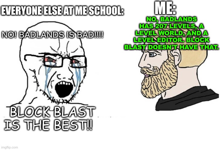 A student said BADLANDS is dumb. (Why is everyone at my school playing this game?) Play BADLANDS! | NO! BADLANDS IS BAD!!!! NO, BADLANDS HAS 207 LEVELS, A LEVEL WORLD, AND A LEVEL EDITOR. BLOCK BLAST DOESN'T HAVE THAT. ME:; EVERYONE ELSE AT ME SCHOOL:; BLOCK BLAST IS THE BEST!! | image tagged in soyboy vs yes chad,badlands,school memes,mobile games | made w/ Imgflip meme maker