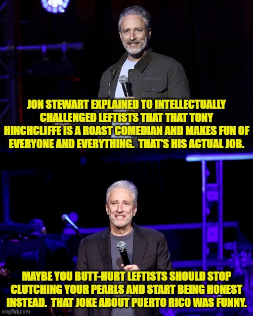 The mind boggles at the thought of leftists being honest about -- well -- about anything. | JON STEWART EXPLAINED TO INTELLECTUALLY CHALLENGED LEFTISTS THAT THAT TONY HINCHCLIFFE IS A ROAST COMEDIAN AND MAKES FUN OF EVERYONE AND EVERYTHING.  THAT'S HIS ACTUAL JOB. MAYBE YOU BUTT-HURT LEFTISTS SHOULD STOP CLUTCHING YOUR PEARLS AND START BEING HONEST INSTEAD.  THAT JOKE ABOUT PUERTO RICO WAS FUNNY. | image tagged in yep | made w/ Imgflip meme maker