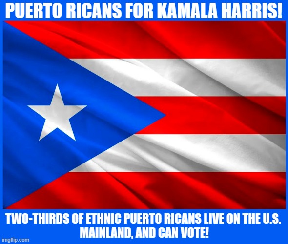 Puerto Ricans for Kamala Harris! | PUERTO RICANS FOR KAMALA HARRIS! TWO-THIRDS OF ETHNIC PUERTO RICANS LIVE ON THE U.S. 
MAINLAND, AND CAN VOTE! | image tagged in kamala harris,puerto rico,election 2024,vote,latino | made w/ Imgflip meme maker