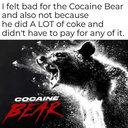 Bodies for nothing, and the coke was free. | I felt bad for the Cocaine Bear
and also not because he did A LOT of coke and didn't have to pay for any of it. | image tagged in funny memes,dark humor,cocaine bear | made w/ Imgflip meme maker