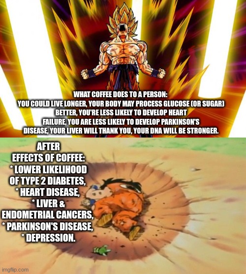 Coffee Then and Now | WHAT COFFEE DOES TO A PERSON: 
YOU COULD LIVE LONGER, YOUR BODY MAY PROCESS GLUCOSE (OR SUGAR) BETTER, YOU'RE LESS LIKELY TO DEVELOP HEART FAILURE, YOU ARE LESS LIKELY TO DEVELOP PARKINSON'S DISEASE, YOUR LIVER WILL THANK YOU, YOUR DNA WILL BE STRONGER. AFTER EFFECTS OF COFFEE:
* LOWER LIKELIHOOD OF TYPE 2 DIABETES, 
* HEART DISEASE, 
* LIVER & ENDOMETRIAL CANCERS, 
* PARKINSON'S DISEASE, 
* DEPRESSION. | image tagged in super saiyan,yamcha dead,dragon ball z,goku,coffee,caffeine | made w/ Imgflip meme maker
