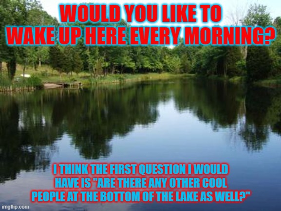 Lake Life....wait..question.. | WOULD YOU LIKE TO WAKE UP HERE EVERY MORNING? I THINK THE FIRST QUESTION I WOULD HAVE IS "ARE THERE ANY OTHER COOL PEOPLE AT THE BOTTOM OF THE LAKE AS WELL?" | image tagged in on a lake,cool,people | made w/ Imgflip meme maker