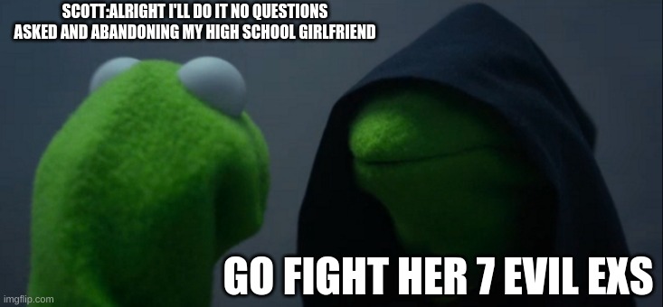 Evil Kermit Meme | SCOTT:ALRIGHT I'LL DO IT NO QUESTIONS ASKED AND ABANDONING MY HIGH SCHOOL GIRLFRIEND; GO FIGHT HER 7 EVIL EXS | image tagged in memes,evil kermit | made w/ Imgflip meme maker