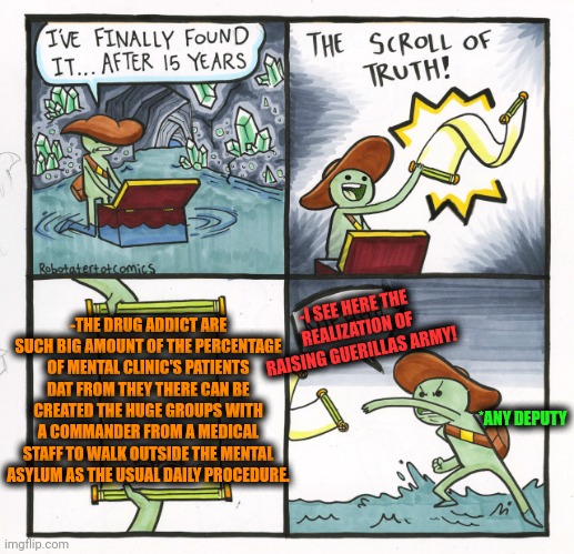 -They are the total amount. | -I SEE HERE THE REALIZATION OF RAISING GUERILLAS ARMY! -THE DRUG ADDICT ARE SUCH BIG AMOUNT OF THE PERCENTAGE OF MENTAL CLINIC'S PATIENTS DAT FROM THEY THERE CAN BE CREATED THE HUGE GROUPS WITH A COMMANDER FROM A MEDICAL STAFF TO WALK OUTSIDE THE MENTAL ASYLUM AS THE USUAL DAILY PROCEDURE. *ANY DEPUTY | image tagged in memes,the scroll of truth,drug addiction,mental illness,ugandan knuckles army,staff | made w/ Imgflip meme maker