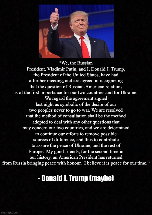 Blank  | "We, the Russian President, Vladimir Putin, and I, Donald J. Trump, the President of the United States, have had a further meeting, and are agreed in recognizing that the question of Russian-American relations is of the first importance for our two countries and for Ukraine.
We regard the agreement signed last night as symbolic of the desire of our two peoples never to go to war. We are resolved that the method of consultation shall be the method adopted to deal with any other questions that may concern our two countries, and we are determined to continue our efforts to remove possible sources of difference, and thus to contribute to assure the peace of Ukraine, and the rest of Europe.  My good friends, for the second time in our history, an American President has returned from Russia bringing peace with honour.  I believe it is peace for our time.“; - Donald J. Trump (maybe) | image tagged in blank,trump | made w/ Imgflip meme maker