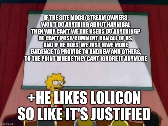 I really think it's crazy how he is mod here after everything that has came out | IF THE SITE MODS/STREAM OWNERS WON'T DO ANYTHING ABOUT HANNIBAL THEN WHY CAN'T WE THE USERS DO ANYTHING? HE CAN'T POST/COMMENT BAN ALL OF US, AND IF HE DOES, WE JUST HAVE MORE EVIDENCE TO PROVIDE TO ANDREW AND OTHERS, TO THE POINT WHERE THEY CANT IGNORE IT ANYMORE; +HE LIKES LOLICON SO LIKE IT'S JUSTIFIED | image tagged in lisa simpson speech | made w/ Imgflip meme maker