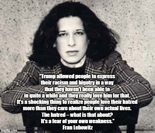 "It's A Shocking Think To Realize People Love Their Hatred More Than They Care About Their Own Actual Lives" | “Trump allowed people to express 
their racism and bigotry in a way 
that they haven’t been able to 
in quite a while and they really love him for that. 
It’s a shocking thing to realize people love their hatred 
more than they care about their own actual lives. 
The hatred – what is that about? 
It’s a fear of your own weakness.”
Fran Lebowitz | image tagged in fran lebowitz,trump,hatred,people love their hatred | made w/ Imgflip meme maker