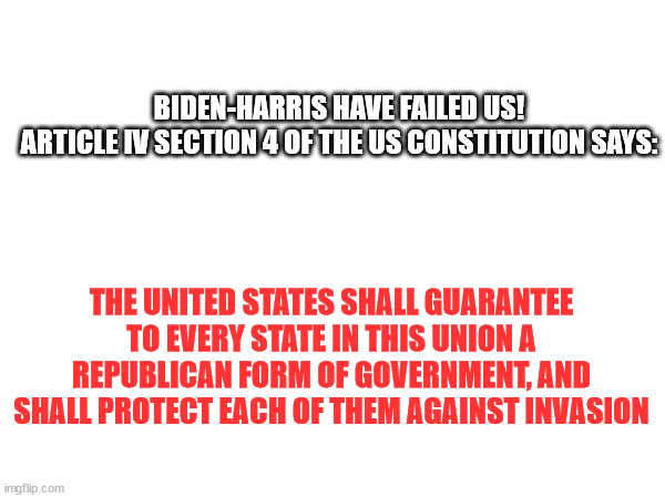 Biden-Harris have ignored the OATH they took to protect and defend the US Constitution | BIDEN-HARRIS HAVE FAILED US!

ARTICLE IV SECTION 4 OF THE US CONSTITUTION SAYS:; THE UNITED STATES SHALL GUARANTEE TO EVERY STATE IN THIS UNION A REPUBLICAN FORM OF GOVERNMENT, AND SHALL PROTECT EACH OF THEM AGAINST INVASION | image tagged in biden-harris failed | made w/ Imgflip meme maker