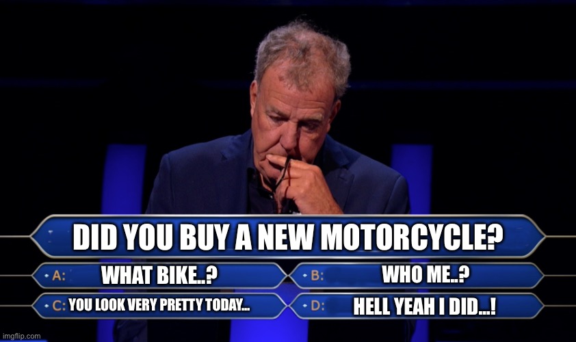 New bike | DID YOU BUY A NEW MOTORCYCLE? WHAT BIKE..? WHO ME..? YOU LOOK VERY PRETTY TODAY…; HELL YEAH I DID…! | image tagged in jeremy clarkson who wants to be a millionaire | made w/ Imgflip meme maker