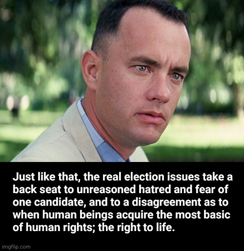 Just like that, the real election issues take a back seat to unreasoned hatred and fear of one candidate, and to a disagreement  | Just like that, the real election issues take a
back seat to unreasoned hatred and fear of
one candidate, and to a disagreement as to
when human beings acquire the most basic
of human rights; the right to life. | image tagged in memes,and just like that,human rights,partial birth abortion | made w/ Imgflip meme maker