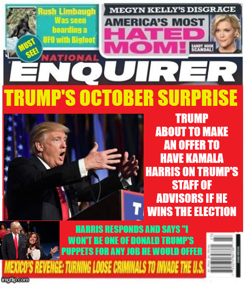 National Enquirer Trump's October surprise | TRUMP ABOUT TO MAKE AN OFFER TO HAVE KAMALA HARRIS ON TRUMP'S STAFF OF ADVISORS IF HE WINS THE ELECTION; TRUMP'S OCTOBER SURPRISE; HARRIS RESPONDS AND SAYS "I WON'T BE ONE OF DONALD TRUMP'S 
PUPPETS FOR ANY JOB HE WOULD OFFER | image tagged in trump to unify parties,last ditch effort to win,trump will do anything to avoid jail,maga merger,trump's october surprise | made w/ Imgflip meme maker