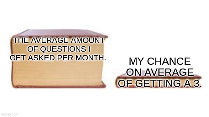 Big book small book | THE AVERAGE AMOUNT OF QUESTIONS I GET ASKED PER MONTH. MY CHANCE ON AVERAGE OF GETTING A 3. | image tagged in big book small book | made w/ Imgflip meme maker