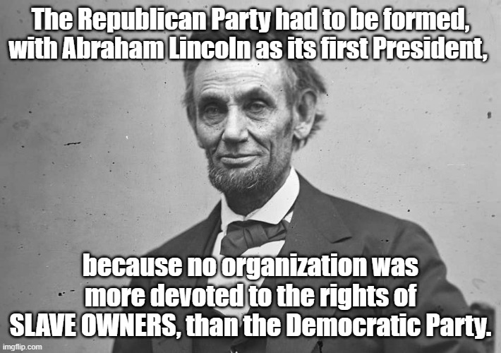 The Origin of the Republicans was because... | The Republican Party had to be formed, with Abraham Lincoln as its first President, because no organization was more devoted to the rights of SLAVE OWNERS, than the Democratic Party. | image tagged in abraham lincoln,republican party | made w/ Imgflip meme maker