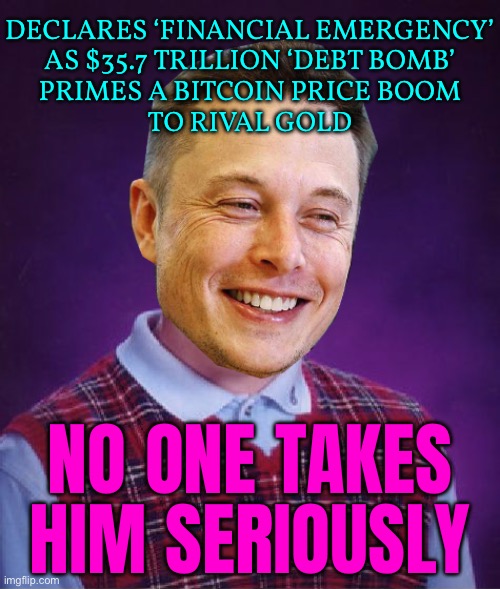 Elon Musk Declares ‘Financial Emergency’ | DECLARES ‘FINANCIAL EMERGENCY’
AS $35.7 TRILLION ‘DEBT BOMB’
PRIMES A BITCOIN PRICE BOOM
TO RIVAL GOLD; NO ONE TAKES HIM SERIOUSLY | image tagged in bad luck elon musk,economics,bitcoin,because capitalism,elon musk,breaking news | made w/ Imgflip meme maker