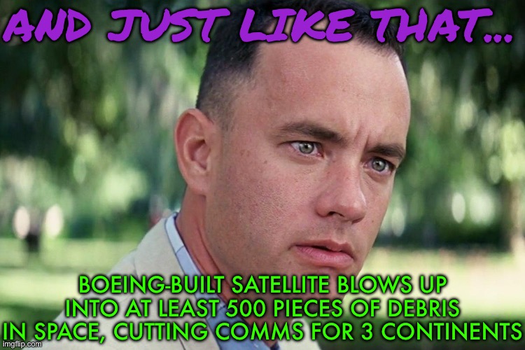 Boeing-Built Satellite Blows Up Into Bits In Space | AND JUST LIKE THAT... BOEING-BUILT SATELLITE BLOWS UP INTO AT LEAST 500 PIECES OF DEBRIS IN SPACE, CUTTING COMMS FOR 3 CONTINENTS | image tagged in forrest gump - and just like that - hd,breaking news,boeing,national security,security,communication | made w/ Imgflip meme maker