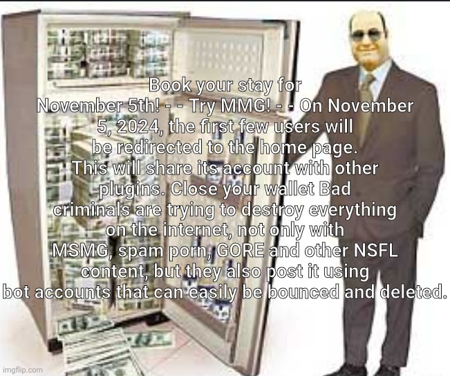 Book your stay for November 5th! - - Try MMG! - - On November 5, 2024, the first few users will be redirected to the home page. This will share its account with other plugins. Close your wallet Bad criminals are trying to destroy everything on the internet, not only with MSMG, spam porn, GORE and other NSFL content, but they also post it using bot accounts that can easily be bounced and deleted. | made w/ Imgflip meme maker