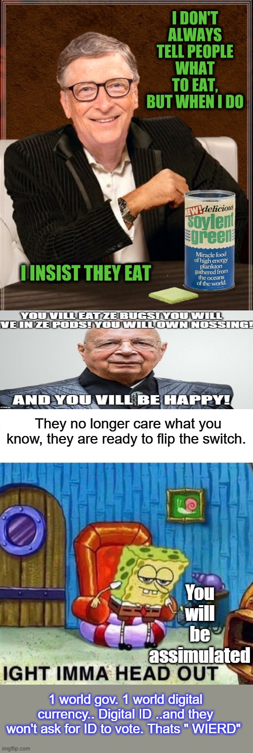 They're real bossey aren't they. A Lot of question's should be asked. of them. No one voted for um, Like Kamala no one voted for | They no longer care what you know, they are ready to flip the switch. You will be assimulated; 1 world gov. 1 world digital currency.. Digital ID ..and they won't ask for ID to vote. Thats " WIERD" | image tagged in memes,spongebob ight imma head out | made w/ Imgflip meme maker