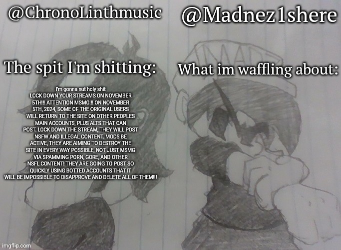 Madnez and Chronolinth shared announcement | I'm gonna nut holy shit
LOCK DOWN YOUR STREAMS ON NOVEMBER 5TH!!! ATTENTION MSMG!!! ON NOVEMBER 5TH, 2024, SOME OF THE ORIGINAL USERS WILL RETURN TO THE SITE ON OTHER PEOPLES MAIN ACCOUNTS, PLUS ALTS THAT CAN POST. LOCK DOWN THE STREAM, THEY WILL POST NSFW AND ILLEGAL CONTENT. MODS BE ACTIVE, THEY ARE AIMING TO DESTROY THE SITE IN EVERY WAY POSSIBLE, NOT JUST MSMG VIA SPAMMING PORN, GORE, AND OTHER NSFL CONTENT! THEY ARE GOING TO POST SO QUICKLY USING BOTTED ACCOUNTS THAT IT WILL BE IMPOSSIBLE TO DISAPPROVE AND DELETE ALL OF THEM!!! | image tagged in madnez and chronolinth shared announcement | made w/ Imgflip meme maker