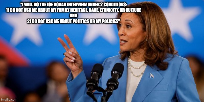 kamala's 2 conditions - rohb/rupe | "I WILL DO THE JOE ROGAN INTERVIEW UNDER 2 CONDITIONS:


1) DO NOT ASK ME ABOUT MY FAMILY HERITAGE, RACE, ETHNICITY, OR CULTURE
 AND 


2) DO NOT ASK ME ABOUT POLITICS OR MY POLICIES" | image tagged in joe rogan,kamala harris | made w/ Imgflip meme maker