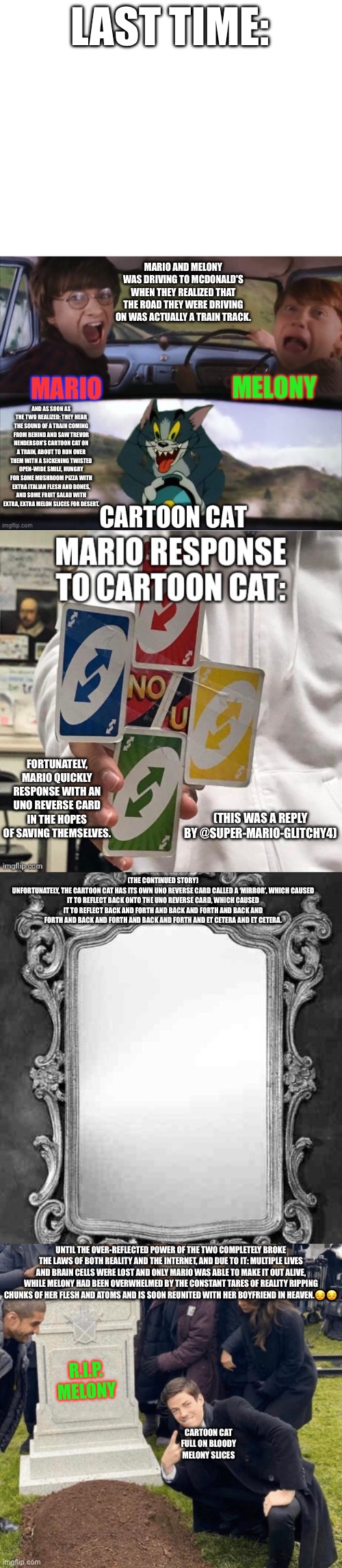 Cartoon Cat scares SMG4 Melony 15 The Car Chase (Continued Edition) | LAST TIME:; MARIO AND MELONY WAS DRIVING TO MCDONALD'S WHEN THEY REALIZED THAT THE ROAD THEY WERE DRIVING ON WAS ACTUALLY A TRAIN TRACK. AND AS SOON AS THE TWO REALIZED: THEY HEAR THE SOUND OF A TRAIN COMING FROM BEHIND AND SAW TREVOR HENDERSON’S CARTOON CAT ON A TRAIN, ABOUT TO RUN OVER THEM WITH A SICKENING TWISTED OPEN-WIDE SMILE, HUNGRY FOR SOME MUSHROOM PIZZA WITH EXTRA ITALIAN FLESH AND BONES, AND SOME FRUIT SALAD WITH EXTRA, EXTRA MELON SLICES FOR DESERT. FORTUNATELY, MARIO QUICKLY RESPONSE WITH AN UNO REVERSE CARD IN THE HOPES OF SAVING THEMSELVES. (THIS WAS A REPLY BY @SUPER-MARIO-GLITCHY4); (THE CONTINUED STORY)
UNFORTUNATELY, THE CARTOON CAT HAS ITS OWN UNO REVERSE CARD CALLED A ‘MIRROR’, WHICH CAUSED IT TO REFLECT BACK ONTO THE UNO REVERSE CARD, WHICH CAUSED IT TO REFLECT BACK AND FORTH AND BACK AND FORTH AND BACK AND FORTH AND BACK AND FORTH AND BACK AND FORTH AND ET CETERA AND ET CETERA. UNTIL THE OVER-REFLECTED POWER OF THE TWO COMPLETELY BROKE THE LAWS OF BOTH REALITY AND THE INTERNET, AND DUE TO IT: MULTIPLE LIVES AND BRAIN CELLS WERE LOST AND ONLY MARIO WAS ABLE TO MAKE IT OUT ALIVE, WHILE MELONY HAD BEEN OVERWHELMED BY THE CONSTANT TARES OF REALITY RIPPING CHUNKS OF HER FLESH AND ATOMS AND IS SOON REUNITED WITH HER BOYFRIEND IN HEAVEN.😔😔; R.I.P.
MELONY; CARTOON CAT FULL ON BLOODY MELONY SLICES | image tagged in smg4,melony,cartoon cat,uno reverse card,tom chasing harry and ron weasly,mario | made w/ Imgflip meme maker