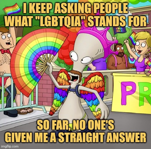 American Pride | I KEEP ASKING PEOPLE WHAT "LGBTQIA" STANDS FOR; SO FAR, NO ONE'S GIVEN ME A STRAIGHT ANSWER | image tagged in pride,roger,american dad,picture punches,memes | made w/ Imgflip meme maker