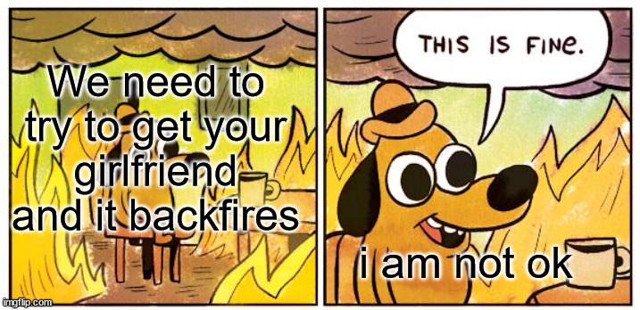 This Is Fine | We need to try to get your girlfriend and it backfires; i am not ok | image tagged in memes,this is fine | made w/ Imgflip meme maker