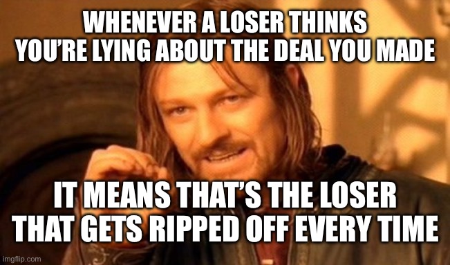 One Does Not Simply Meme | WHENEVER A LOSER THINKS YOU’RE LYING ABOUT THE DEAL YOU MADE; IT MEANS THAT’S THE LOSER THAT GETS RIPPED OFF EVERY TIME | image tagged in memes,one does not simply | made w/ Imgflip meme maker