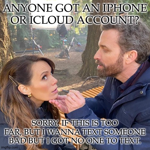 Nevermind Me, I'm Lonely | ANYONE GOT AN IPHONE
OR ICLOUD ACCOUNT? SORRY, IF THIS IS TOO FAR, BUT I WANNA TEXT SOMEONE BAD BUT I GOT NO ONE TO TEXT. | image tagged in rob and emily,anyone wanna or no,its ok if no,just lonely | made w/ Imgflip meme maker