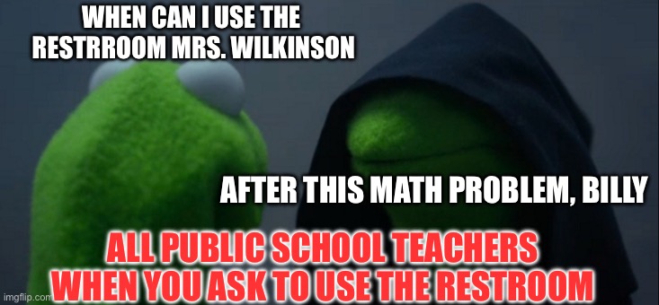 All public school teachers when you ask to use the restroom | WHEN CAN I USE THE 
RESTRROOM MRS. WILKINSON; AFTER THIS MATH PROBLEM, BILLY; ALL PUBLIC SCHOOL TEACHERS
WHEN YOU ASK TO USE THE RESTROOM | image tagged in memes,evil kermit | made w/ Imgflip meme maker