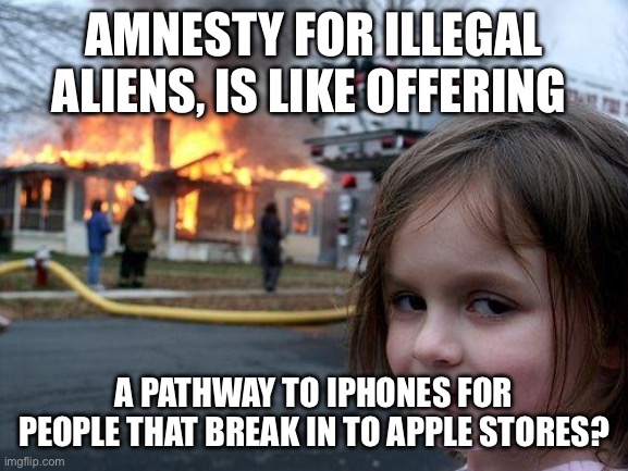 iPhones are important? | AMNESTY FOR ILLEGAL ALIENS, IS LIKE OFFERING; A PATHWAY TO IPHONES FOR PEOPLE THAT BREAK IN TO APPLE STORES? | image tagged in memes,disaster girl | made w/ Imgflip meme maker