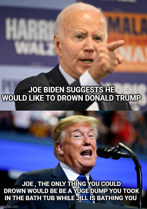 Joe biden | JOE BIDEN SUGGESTS HE WOULD LIKE TO DROWN DONALD TRUMP; JOE , THE ONLY THING YOU COULD DROWN WOULD BE BE A YUGE DUMP YOU TOOK IN THE BATH TUB WHILE JILL IS BATHING YOU | image tagged in trump | made w/ Imgflip meme maker