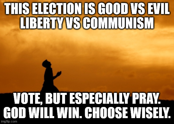 LIBERTY VS KAMUNISM | THIS ELECTION IS GOOD VS EVIL
LIBERTY VS COMMUNISM; VOTE, BUT ESPECIALLY PRAY.
GOD WILL WIN. CHOOSE WISELY. | image tagged in prayer,donald trump,kamala harris,good vs evil,decisions decisions | made w/ Imgflip meme maker