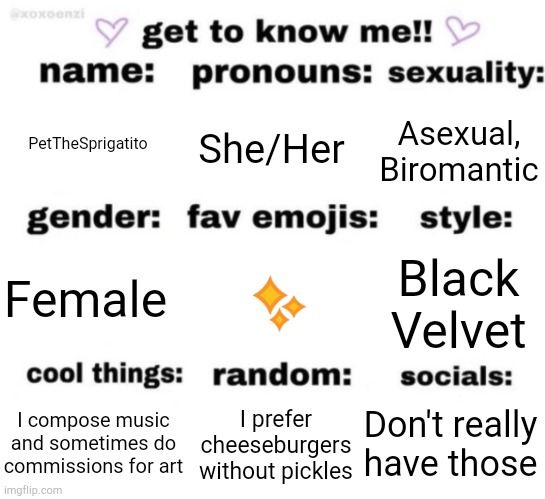 Thought I'd do this | PetTheSprigatito; She/Her; Asexual, Biromantic; ✨; Black Velvet; Female; Don't really have those; I prefer cheeseburgers without pickles; I compose music and sometimes do commissions for art | image tagged in get to know me but better,this is not,funny,but who cares | made w/ Imgflip meme maker