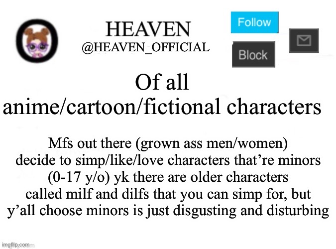 atp idc if you simp for characters but simping for character that is chronically underage or teen (minors) is disturbing | Of all anime/cartoon/fictional characters; Mfs out there (grown ass men/women) decide to simp/like/love characters that’re minors (0-17 y/o) yk there are older characters called milf and dilfs that you can simp for, but y’all choose minors is just disgusting and disturbing | image tagged in heaven s template | made w/ Imgflip meme maker