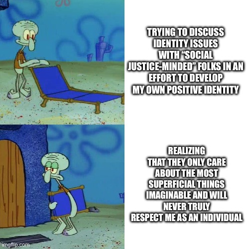 Squidward chair | TRYING TO DISCUSS IDENTITY ISSUES WITH “SOCIAL JUSTICE-MINDED” FOLKS IN AN EFFORT TO DEVELOP MY OWN POSITIVE IDENTITY; REALIZING THAT THEY ONLY CARE ABOUT THE MOST SUPERFICIAL THINGS IMAGINABLE AND WILL NEVER TRULY RESPECT ME AS AN INDIVIDUAL | image tagged in squidward chair | made w/ Imgflip meme maker