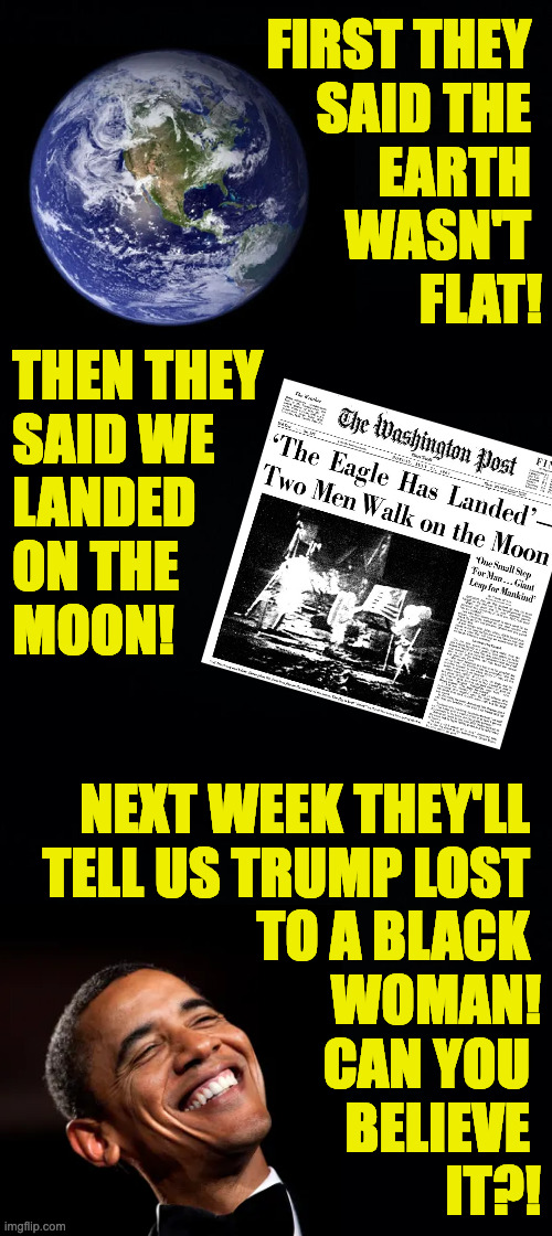 I can. | FIRST THEY 
SAID THE 
EARTH 
WASN'T 
FLAT! THEN THEY
SAID WE
LANDED
ON THE
MOON! NEXT WEEK THEY'LL 
TELL US TRUMP LOST 
TO A BLACK 
WOMAN!
CAN YOU 
BELIEVE 
IT?! | image tagged in memes,trump,msm | made w/ Imgflip meme maker