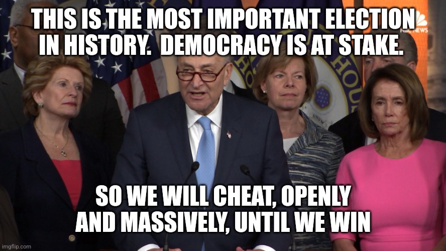 Democrat congressmen | THIS IS THE MOST IMPORTANT ELECTION IN HISTORY.  DEMOCRACY IS AT STAKE. SO WE WILL CHEAT, OPENLY AND MASSIVELY, UNTIL WE WIN | image tagged in democrat congressmen | made w/ Imgflip meme maker