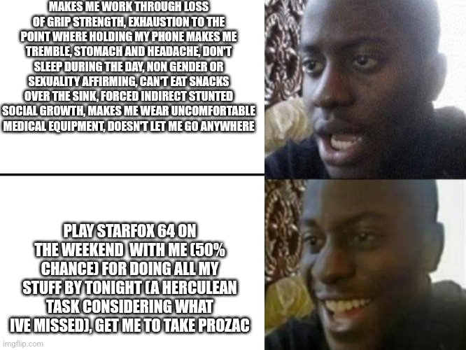 I am describing my mother by the way | MAKES ME WORK THROUGH LOSS OF GRIP STRENGTH, EXHAUSTION TO THE POINT WHERE HOLDING MY PHONE MAKES ME TREMBLE, STOMACH AND HEADACHE, DON'T SLEEP DURING THE DAY, NON GENDER OR SEXUALITY AFFIRMING, CAN'T EAT SNACKS OVER THE SINK, FORCED INDIRECT STUNTED SOCIAL GROWTH, MAKES ME WEAR UNCOMFORTABLE MEDICAL EQUIPMENT, DOESN'T LET ME GO ANYWHERE; PLAY STARFOX 64 ON THE WEEKEND  WITH ME (50% CHANCE) FOR DOING ALL MY STUFF BY TONIGHT (A HERCULEAN TASK CONSIDERING WHAT IVE MISSED), GET ME TO TAKE PROZAC | image tagged in reversed disappointed black man | made w/ Imgflip meme maker
