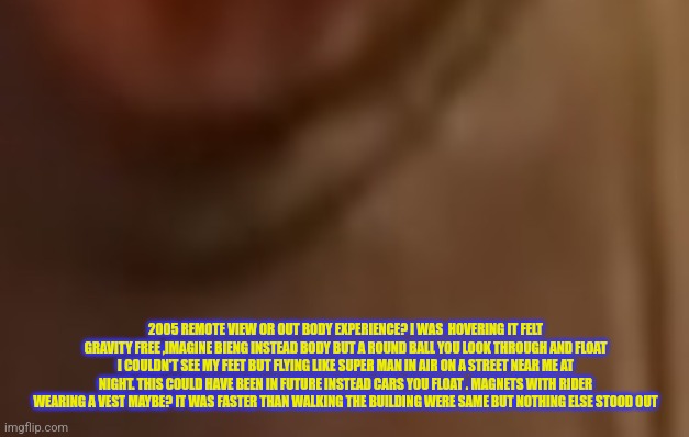 Remote view or out body experience? | 2005 REMOTE VIEW OR OUT BODY EXPERIENCE? I WAS  HOVERING IT FELT GRAVITY FREE ,IMAGINE BIENG INSTEAD BODY BUT A ROUND BALL YOU LOOK THROUGH AND FLOAT I COULDN'T SEE MY FEET BUT FLYING LIKE SUPER MAN IN AIR ON A STREET NEAR ME AT NIGHT. THIS COULD HAVE BEEN IN FUTURE INSTEAD CARS YOU FLOAT . MAGNETS WITH RIDER WEARING A VEST MAYBE? IT WAS FASTER THAN WALKING THE BUILDING WERE SAME BUT NOTHING ELSE STOOD OUT | image tagged in true,dreamworks,obe | made w/ Imgflip meme maker