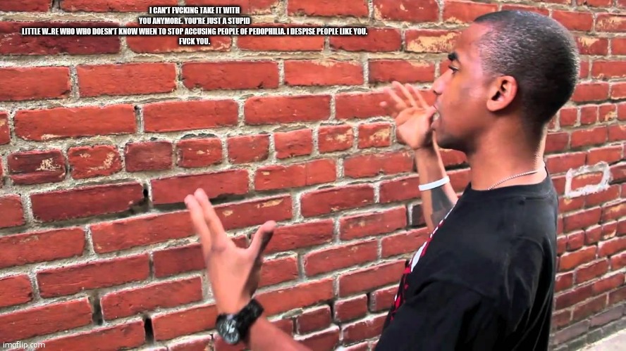 I can't fvcking take it with you anymore. You're just a stupid little w..re who who doesn't know when to stop accusing people of | I CAN'T FVCKING TAKE IT WITH YOU ANYMORE. YOU'RE JUST A STUPID LITTLE W..RE WHO WHO DOESN'T KNOW WHEN TO STOP ACCUSING PEOPLE OF PEDOPHILIA. I DESPISE PEOPLE LIKE YOU.

FVCK YOU. | image tagged in talking to wall | made w/ Imgflip meme maker