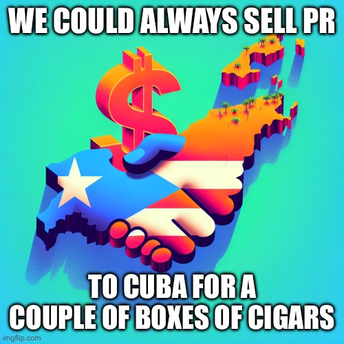 Sell Puerto Rico to Cuba | WE COULD ALWAYS SELL PR; TO CUBA FOR A COUPLE OF BOXES OF CIGARS | image tagged in sell puerto rico to cuba | made w/ Imgflip meme maker