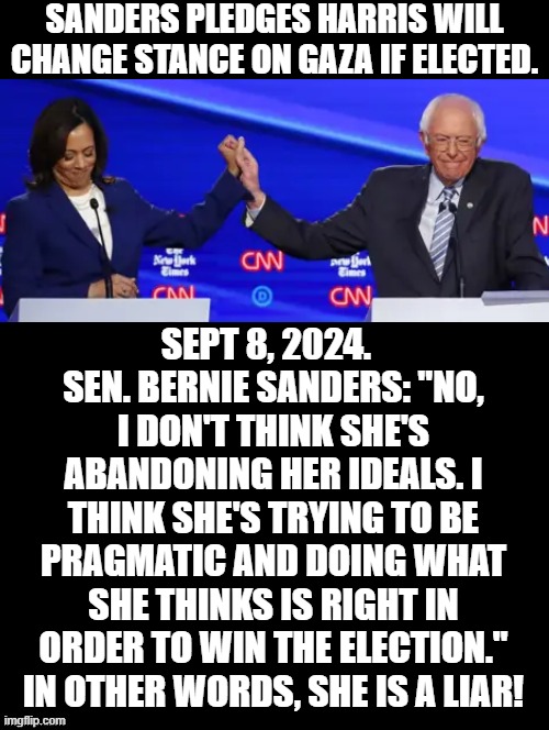 Kamala will ignore Israel and take care of Terrorists, Bernie said! | SANDERS PLEDGES HARRIS WILL CHANGE STANCE ON GAZA IF ELECTED. SEPT 8, 2024.   SEN. BERNIE SANDERS: "NO, I DON'T THINK SHE'S ABANDONING HER IDEALS. I THINK SHE'S TRYING TO BE PRAGMATIC AND DOING WHAT SHE THINKS IS RIGHT IN ORDER TO WIN THE ELECTION." IN OTHER WORDS, SHE IS A LIAR! | image tagged in bernie says when kamala is elected,change my mind | made w/ Imgflip meme maker