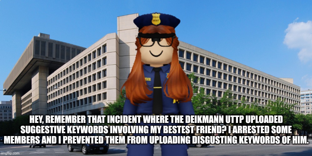 CC is a hero! The FHC is part of the police. | HEY, REMEMBER THAT INCIDENT WHERE THE DEIKMANN UTTP UPLOADED SUGGESTIVE KEYWORDS INVOLVING MY BESTEST FRIEND? I ARRESTED SOME MEMBERS AND I PREVENTED THEM FROM UPLOADING DISGUSTING KEYWORDS OF HIM. | image tagged in fhc,cc,police,memes | made w/ Imgflip meme maker